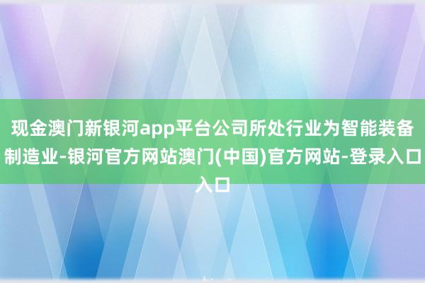 现金澳门新银河app平台公司所处行业为智能装备制造业-银河官方网站澳门(中国)官方网站-登录入口