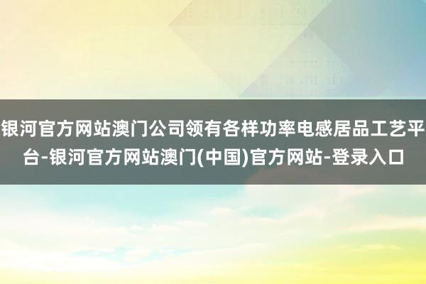 银河官方网站澳门公司领有各样功率电感居品工艺平台-银河官方网站澳门(中国)官方网站-登录入口