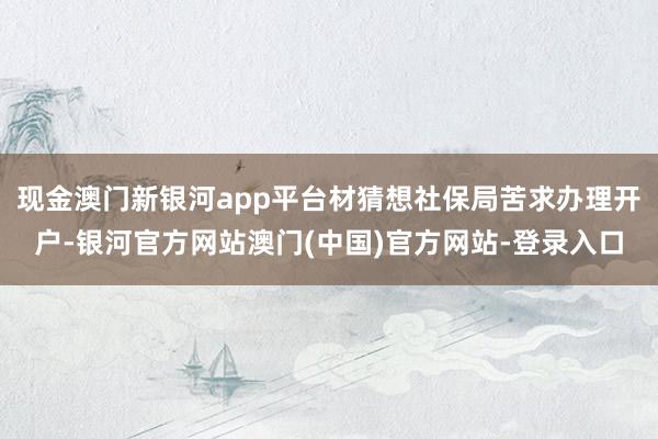 现金澳门新银河app平台材猜想社保局苦求办理开户-银河官方网站澳门(中国)官方网站-登录入口