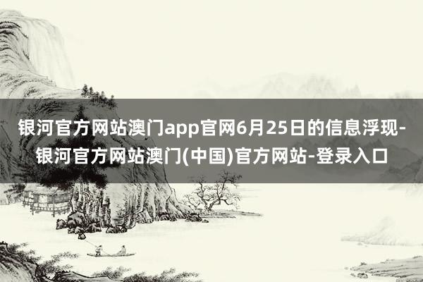 银河官方网站澳门app官网6月25日的信息浮现-银河官方网站澳门(中国)官方网站-登录入口