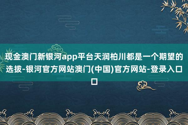 现金澳门新银河app平台天润柏川都是一个期望的选拔-银河官方网站澳门(中国)官方网站-登录入口