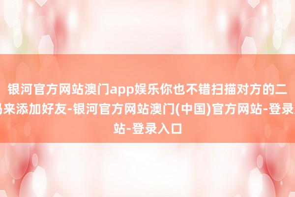 银河官方网站澳门app娱乐你也不错扫描对方的二维码来添加好友-银河官方网站澳门(中国)官方网站-登录入口