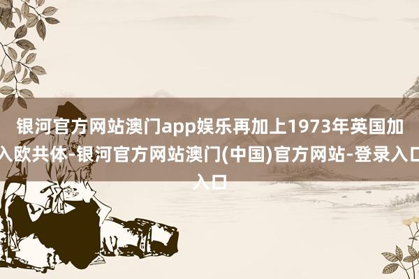 银河官方网站澳门app娱乐再加上1973年英国加入欧共体-银河官方网站澳门(中国)官方网站-登录入口