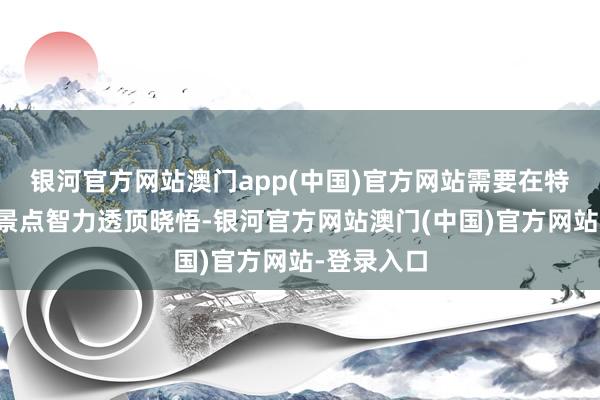 银河官方网站澳门app(中国)官方网站需要在特定的不雅景点智力透顶晓悟-银河官方网站澳门(中国)官方网站-登录入口