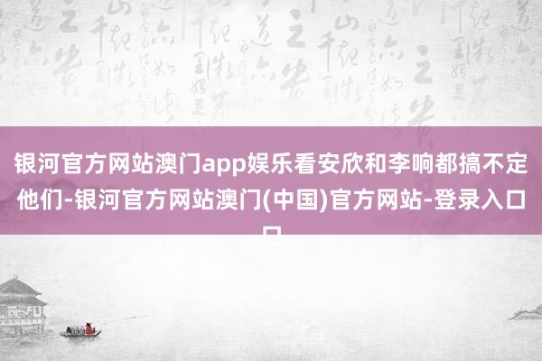 银河官方网站澳门app娱乐看安欣和李响都搞不定他们-银河官方网站澳门(中国)官方网站-登录入口