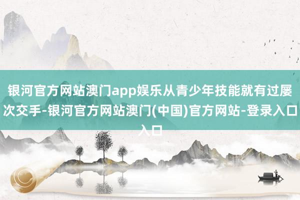 银河官方网站澳门app娱乐从青少年技能就有过屡次交手-银河官方网站澳门(中国)官方网站-登录入口