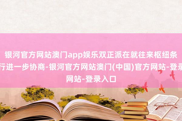 银河官方网站澳门app娱乐双正派在就往来枢纽条目进行进一步协商-银河官方网站澳门(中国)官方网站-登录入口