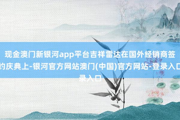 现金澳门新银河app平台吉祥雷达在国外经销商签约庆典上-银河官方网站澳门(中国)官方网站-登录入口