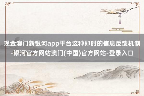 现金澳门新银河app平台这种即时的信息反馈机制-银河官方网站澳门(中国)官方网站-登录入口