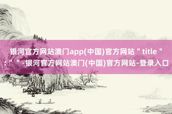 银河官方网站澳门app(中国)官方网站＂title＂:＂＂-银河官方网站澳门(中国)官方网站-登录入口