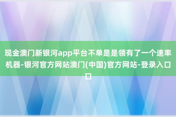 现金澳门新银河app平台不单是是领有了一个速率机器-银河官方网站澳门(中国)官方网站-登录入口