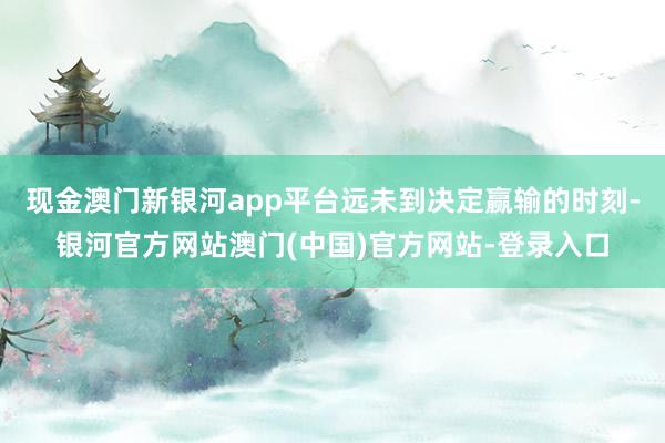 现金澳门新银河app平台远未到决定赢输的时刻-银河官方网站澳门(中国)官方网站-登录入口