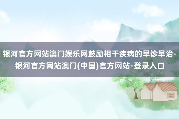 银河官方网站澳门娱乐网鼓励相干疾病的早诊早治-银河官方网站澳门(中国)官方网站-登录入口