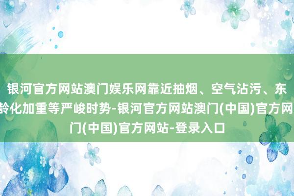 银河官方网站澳门娱乐网靠近抽烟、空气沾污、东说念主口老龄化加重等严峻时势-银河官方网站澳门(中国)官方网站-登录入口