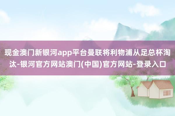 现金澳门新银河app平台曼联将利物浦从足总杯淘汰-银河官方网站澳门(中国)官方网站-登录入口