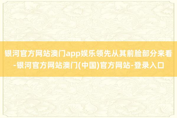 银河官方网站澳门app娱乐领先从其前脸部分来看-银河官方网站澳门(中国)官方网站-登录入口