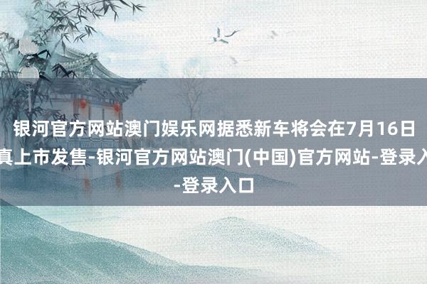 银河官方网站澳门娱乐网据悉新车将会在7月16日认真上市发售-银河官方网站澳门(中国)官方网站-登录入口