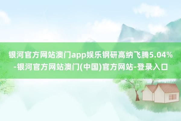 银河官方网站澳门app娱乐钢研高纳飞腾5.04%-银河官方网站澳门(中国)官方网站-登录入口