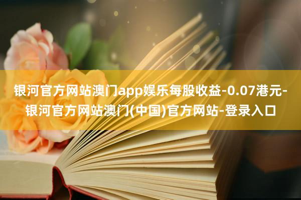 银河官方网站澳门app娱乐每股收益-0.07港元-银河官方网站澳门(中国)官方网站-登录入口