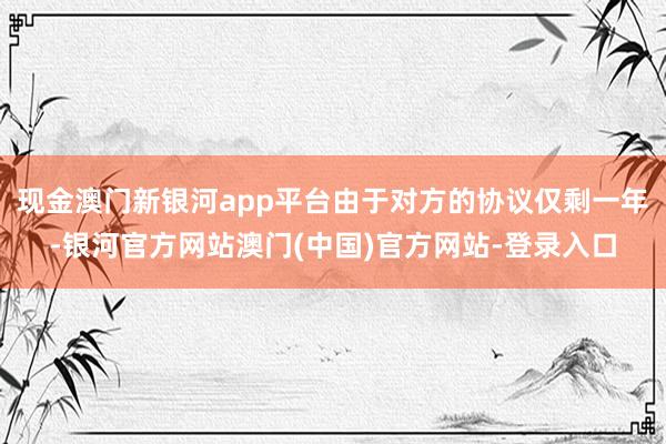 现金澳门新银河app平台由于对方的协议仅剩一年-银河官方网站澳门(中国)官方网站-登录入口