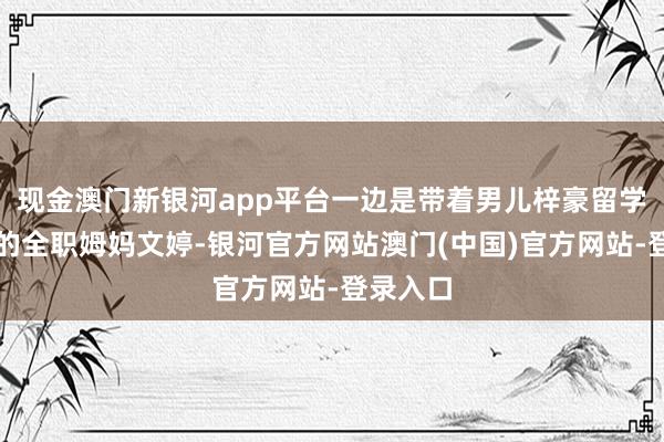 现金澳门新银河app平台一边是带着男儿梓豪留学新加坡的全职姆妈文婷-银河官方网站澳门(中国)官方网站-登录入口