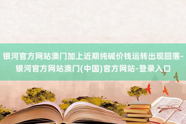 银河官方网站澳门加上近期纯碱价钱运转出现回落-银河官方网站澳门(中国)官方网站-登录入口