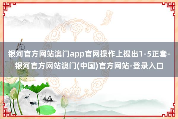 银河官方网站澳门app官网操作上提出1-5正套-银河官方网站澳门(中国)官方网站-登录入口