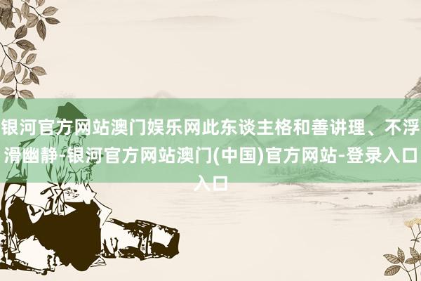 银河官方网站澳门娱乐网此东谈主格和善讲理、不浮滑幽静-银河官方网站澳门(中国)官方网站-登录入口