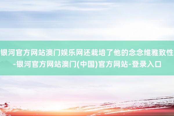 银河官方网站澳门娱乐网还栽培了他的念念维雅致性-银河官方网站澳门(中国)官方网站-登录入口