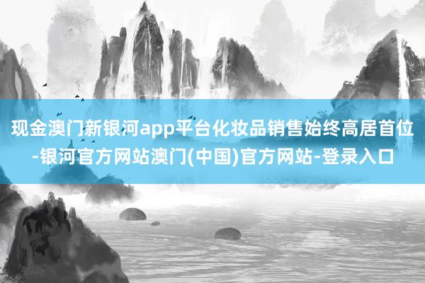 现金澳门新银河app平台化妆品销售始终高居首位-银河官方网站澳门(中国)官方网站-登录入口