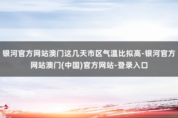 银河官方网站澳门这几天市区气温比拟高-银河官方网站澳门(中国)官方网站-登录入口