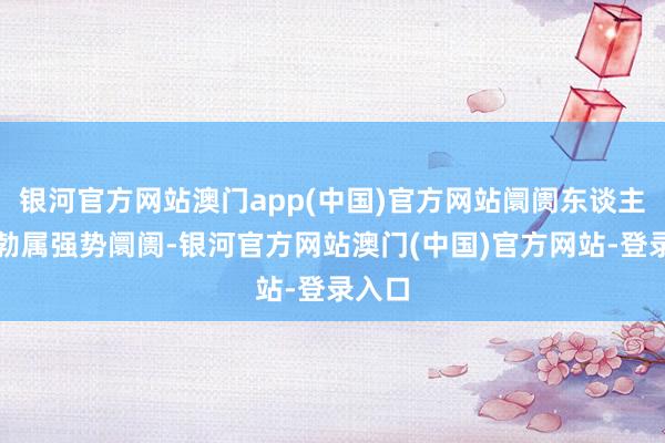 银河官方网站澳门app(中国)官方网站阛阓东谈主气郁勃属强势阛阓-银河官方网站澳门(中国)官方网站-登录入口