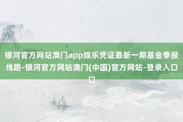 银河官方网站澳门app娱乐凭证最新一期基金季报线路-银河官方网站澳门(中国)官方网站-登录入口