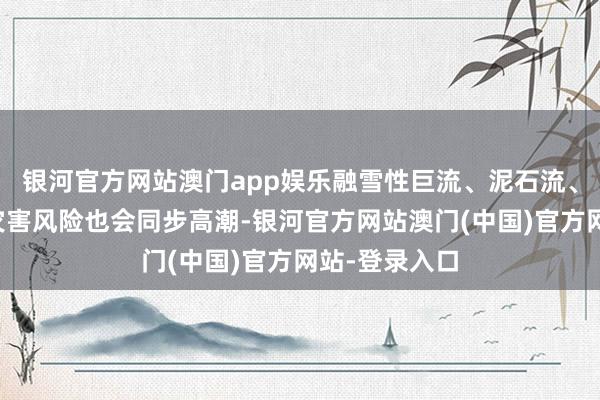 银河官方网站澳门app娱乐融雪性巨流、泥石流、洪涝等地质灾害风险也会同步高潮-银河官方网站澳门(中国)官方网站-登录入口