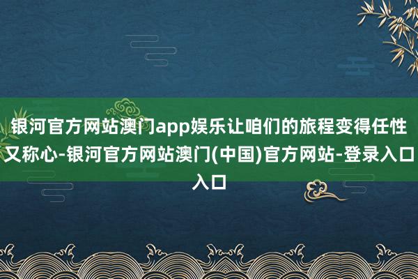 银河官方网站澳门app娱乐让咱们的旅程变得任性又称心-银河官方网站澳门(中国)官方网站-登录入口