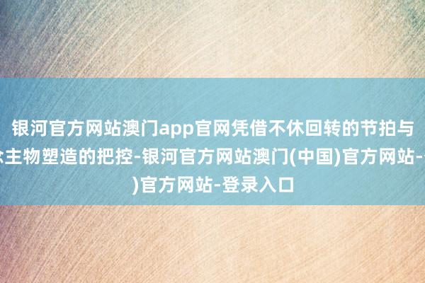 银河官方网站澳门app官网凭借不休回转的节拍与对东说念主物塑造的把控-银河官方网站澳门(中国)官方网站-登录入口