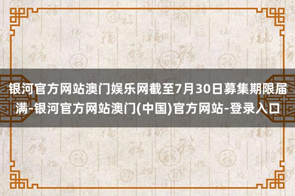 银河官方网站澳门娱乐网截至7月30日募集期限届满-银河官方网站澳门(中国)官方网站-登录入口