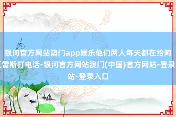 银河官方网站澳门app娱乐他们两人每天都在给阿尔瓦雷斯打电话-银河官方网站澳门(中国)官方网站-登录入口