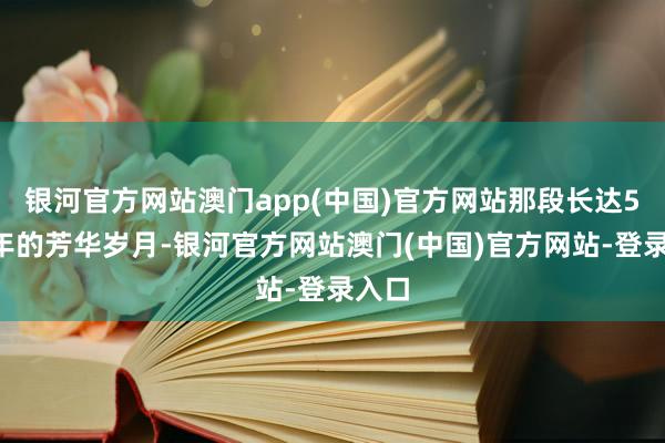 银河官方网站澳门app(中国)官方网站那段长达5至6年的芳华岁月-银河官方网站澳门(中国)官方网站-登录入口