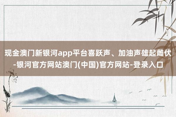 现金澳门新银河app平台喜跃声、加油声雄起雌伏-银河官方网站澳门(中国)官方网站-登录入口