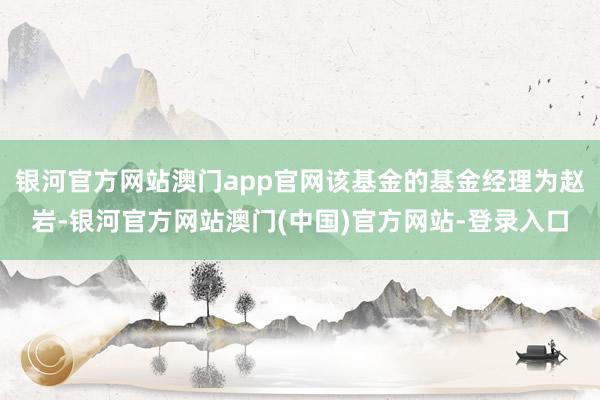 银河官方网站澳门app官网该基金的基金经理为赵岩-银河官方网站澳门(中国)官方网站-登录入口