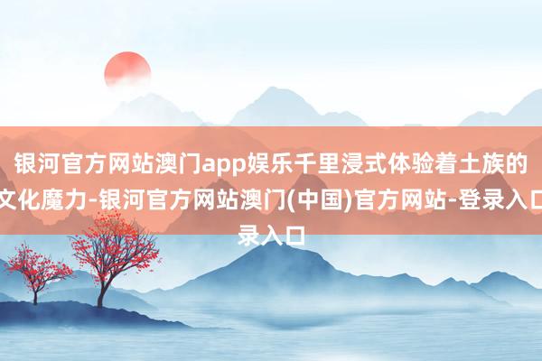 银河官方网站澳门app娱乐千里浸式体验着土族的文化魔力-银河官方网站澳门(中国)官方网站-登录入口