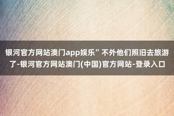 银河官方网站澳门app娱乐”不外他们照旧去旅游了-银河官方网站澳门(中国)官方网站-登录入口