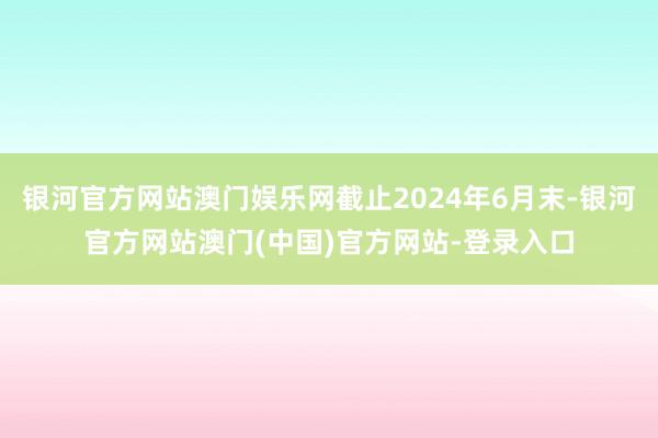 银河官方网站澳门娱乐网截止2024年6月末-银河官方网站澳门(中国)官方网站-登录入口