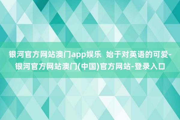 银河官方网站澳门app娱乐  始于对英语的可爱-银河官方网站澳门(中国)官方网站-登录入口