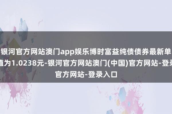 银河官方网站澳门app娱乐博时富益纯债债券最新单元净值为1.0238元-银河官方网站澳门(中国)官方网站-登录入口