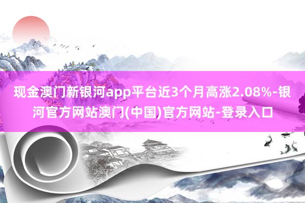 现金澳门新银河app平台近3个月高涨2.08%-银河官方网站澳门(中国)官方网站-登录入口