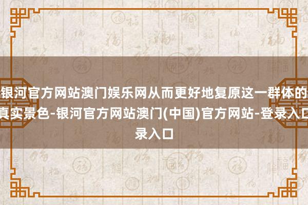 银河官方网站澳门娱乐网从而更好地复原这一群体的真实景色-银河官方网站澳门(中国)官方网站-登录入口