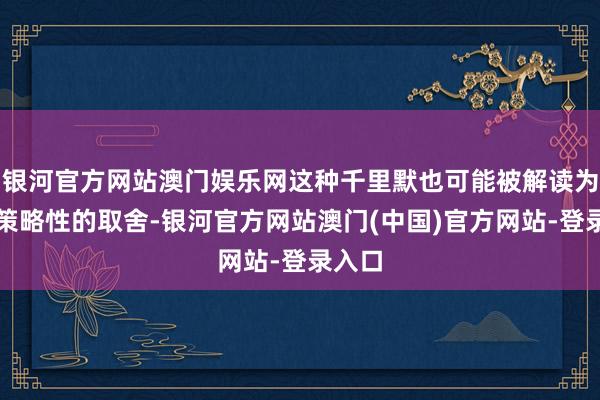 银河官方网站澳门娱乐网这种千里默也可能被解读为一种策略性的取舍-银河官方网站澳门(中国)官方网站-登录入口