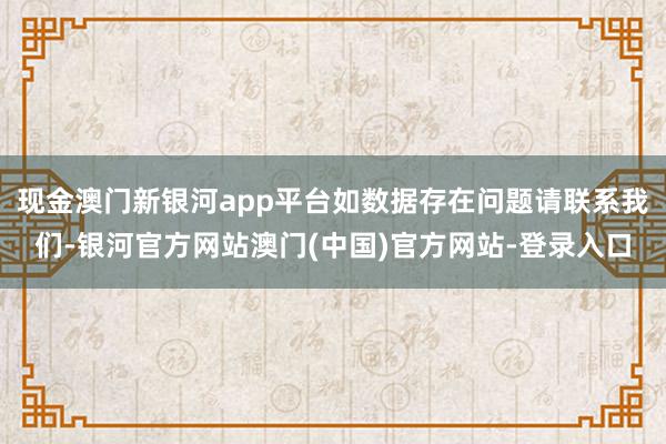 现金澳门新银河app平台如数据存在问题请联系我们-银河官方网站澳门(中国)官方网站-登录入口